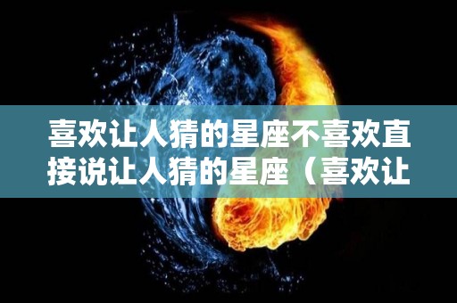 喜欢让人猜的星座不喜欢直接说让人猜的星座（喜欢让人猜的星座不喜欢直接说让人猜的星座什么意思）