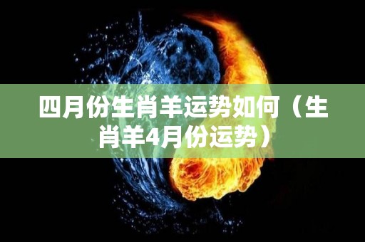 四月份生肖羊运势如何（生肖羊4月份运势）