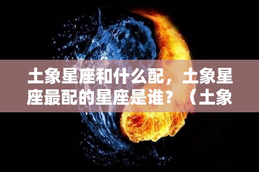 土象星座和什么配，土象星座最配的星座是谁？（土象星座和什么配,土象星座最配的星座是谁呢）