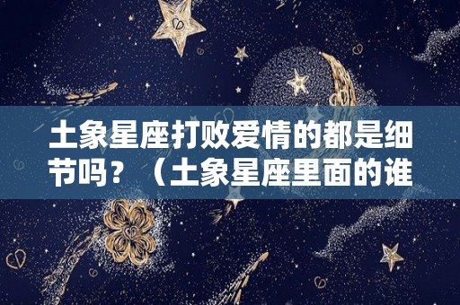 土象星座打败爱情的都是细节吗？（土象星座里面的谁最可怕）