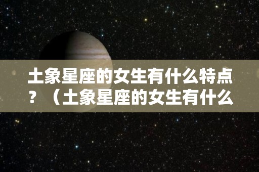 土象星座的女生有什么特点？（土象星座的女生有什么特点吗）