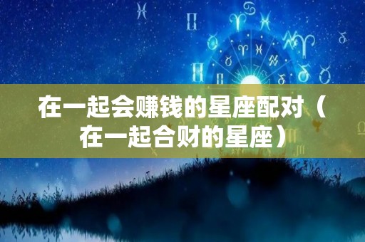 在一起会赚钱的星座配对（在一起合财的星座）