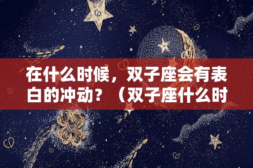 在什么时候，双子座会有表白的冲动？（双子座什么时候被表白）