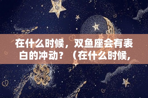 在什么时候，双鱼座会有表白的冲动？（在什么时候,双鱼座会有表白的冲动感）