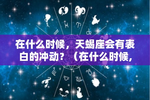 在什么时候，天蝎座会有表白的冲动？（在什么时候,天蝎座会有表白的冲动呢）