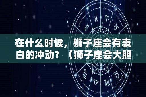 在什么时候，狮子座会有表白的冲动？（狮子座会大胆表白吗）