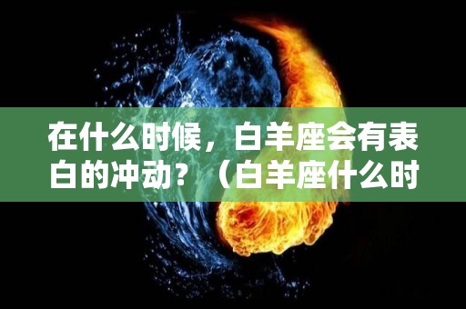 在什么时候，白羊座会有表白的冲动？（白羊座什么时候恋爱）