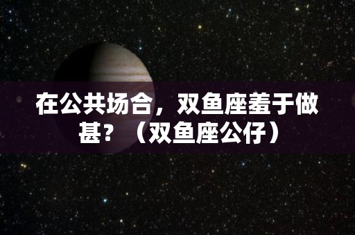 在公共场合，双鱼座羞于做甚？（双鱼座公仔）