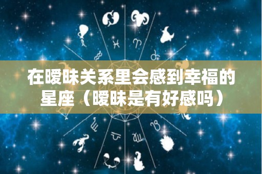 在暧昧关系里会感到幸福的星座（暧昧是有好感吗）