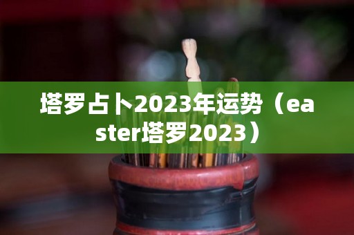 塔罗占卜2023年运势（easter塔罗2023）