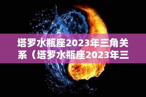 塔罗水瓶座2023年三角关系（塔罗水瓶座2023年三角关系运势）