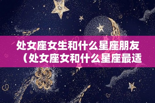 处女座女生和什么星座朋友（处女座女和什么星座最适合做朋友）