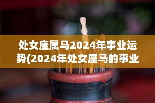 处女座属马2024年事业运势(2024年处女座马的事业运势展望)