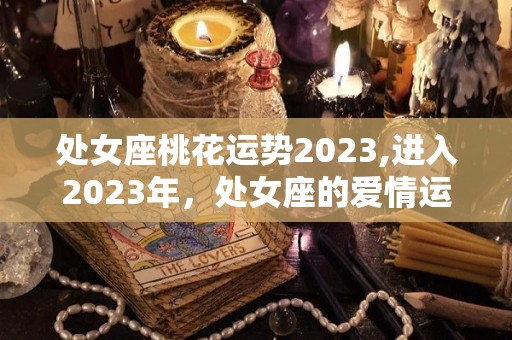 处女座桃花运势2023,进入2023年，处女座的爱情运势会比较低迷