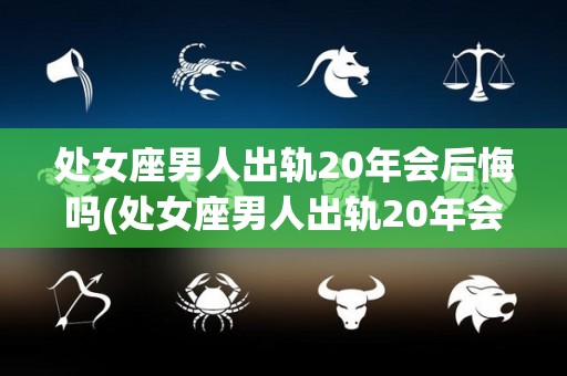 处女座男人出轨20年会后悔吗(处女座男人出轨20年会后悔吗知乎)