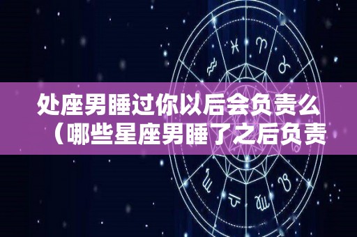 处座男睡过你以后会负责么（哪些星座男睡了之后负责）