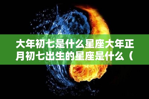 大年初七是什么星座大年正月初七出生的星座是什么（正月初七的人是什么星座?）