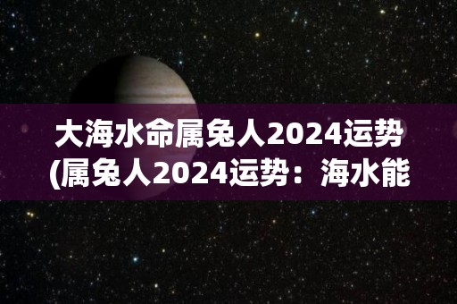 大海水命属兔人2024运势(属兔人2024运势：海水能为你带来好运！)