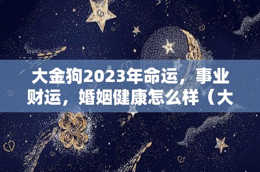 大金狗2023年命运，事业财运，婚姻健康怎么样（大金狗下半年运气）