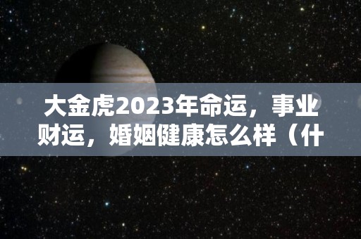 大金虎2023年命运，事业财运，婚姻健康怎么样（什么是大金虎）