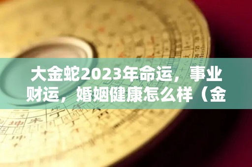 大金蛇2023年命运，事业财运，婚姻健康怎么样（金蛇年是哪些年份）