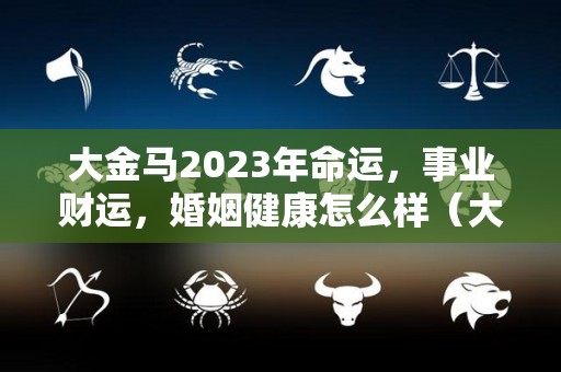 大金马2023年命运，事业财运，婚姻健康怎么样（大马金兵是什么意思）