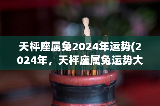 天枰座属兔2024年运势(2024年，天枰座属兔运势大好)