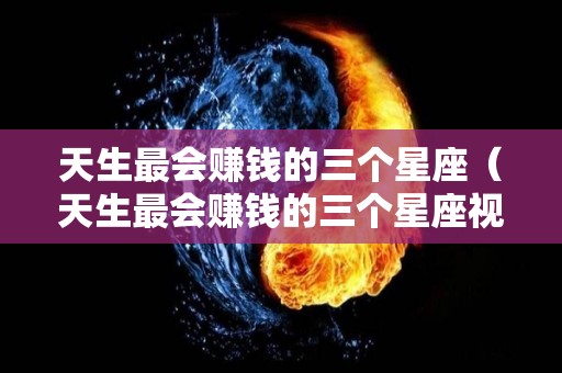 天生最会赚钱的三个星座（天生最会赚钱的三个星座视频）