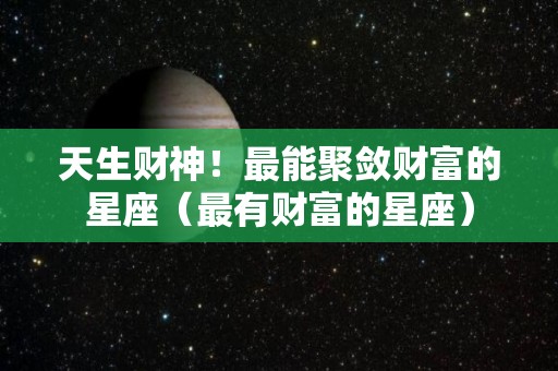 天生财神！最能聚敛财富的星座（最有财富的星座）