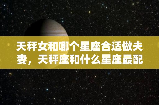 天秤女和哪个星座合适做夫妻，天秤座和什么星座最配（天秤女和哪个星座在一起最幸福）