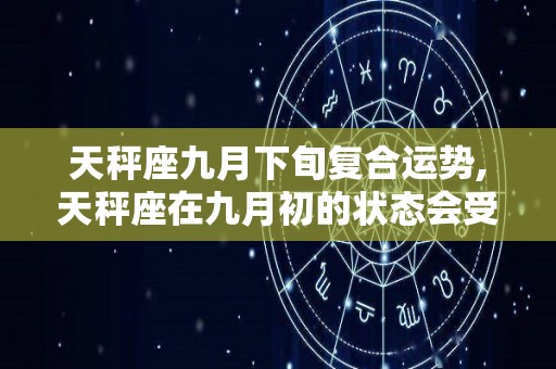 天秤座九月下旬复合运势,天秤座在九月初的状态会受到水逆的影响