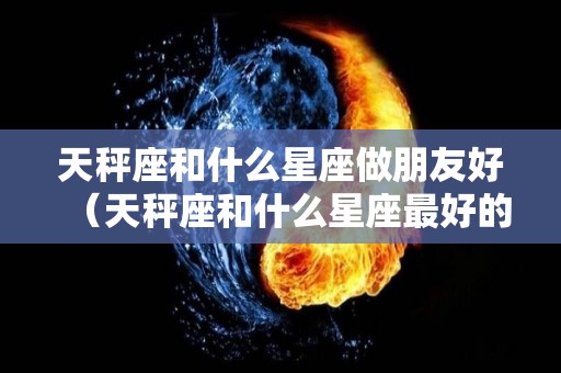 天秤座和什么星座做朋友好（天秤座和什么星座最好的朋友）