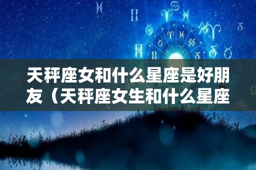 天秤座女和什么星座是好朋友（天秤座女生和什么星座是好朋友）