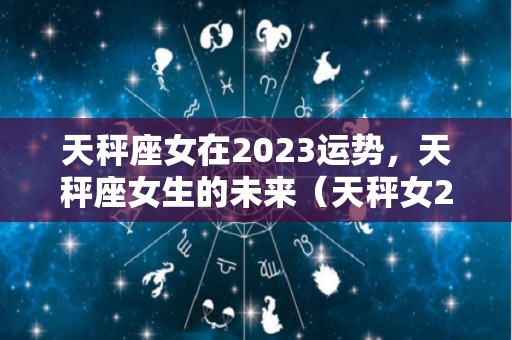 天秤座女在2023运势，天秤座女生的未来（天秤女2021年运势完整版）