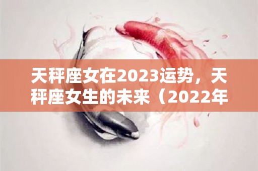 天秤座女在2023运势，天秤座女生的未来（2022年天秤座女孩全年运势）