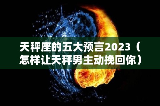 天秤座的五大预言2023（怎样让天秤男主动挽回你）