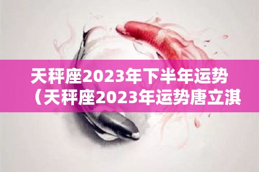 天秤座2023年下半年运势（天秤座2023年运势唐立淇）