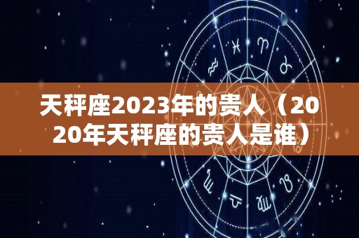 天秤座2023年的贵人（2020年天秤座的贵人是谁）