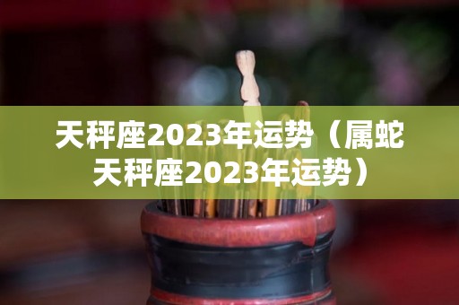 天秤座2023年运势（属蛇天秤座2023年运势）