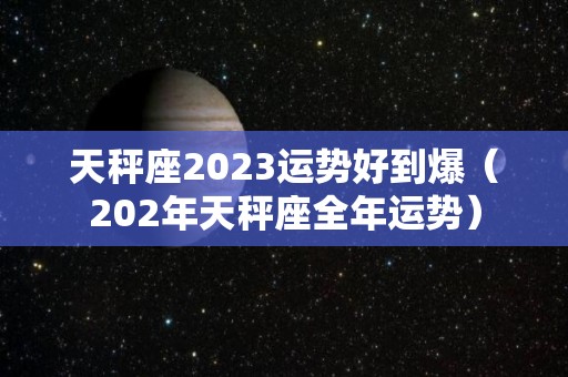 天秤座2023运势好到爆（202年天秤座全年运势）