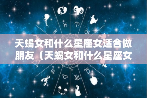 天蝎女和什么星座女适合做朋友（天蝎女和什么星座女适合做朋友关系）