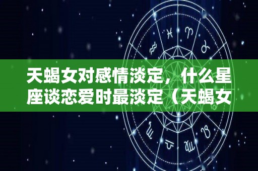 天蝎女对感情淡定，什么星座谈恋爱时最淡定（天蝎女对什么星座没有抵抗力）