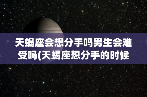 天蝎座会想分手吗男生会难受吗(天蝎座想分手的时候会不会说出来)