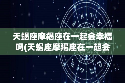 天蝎座摩羯座在一起会幸福吗(天蝎座摩羯座在一起会幸福吗男生)