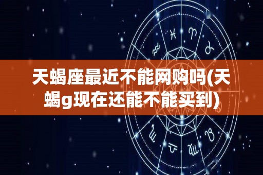 天蝎座最近不能网购吗(天蝎g现在还能不能买到)