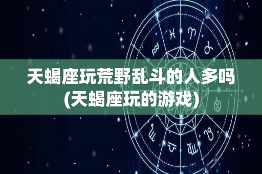 天蝎座玩荒野乱斗的人多吗(天蝎座玩的游戏)