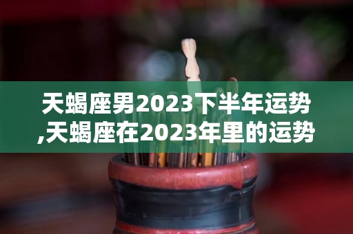 天蝎座男2023下半年运势,天蝎座在2023年里的运势走向是怎样的