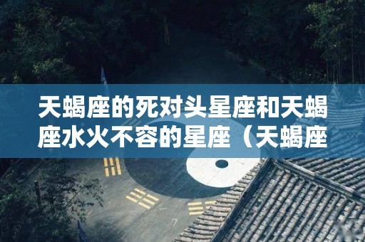 天蝎座的死对头星座和天蝎座水火不容的星座（天蝎座的死对头星座和天蝎座水火不容的星座是什么）