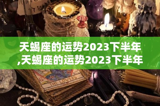 天蝎座的运势2023下半年,天蝎座的运势2023下半年2023年