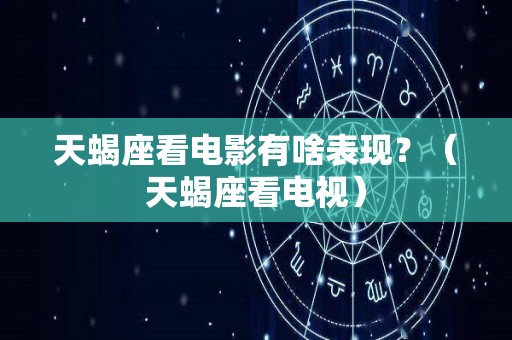 天蝎座看电影有啥表现？（天蝎座看电视）